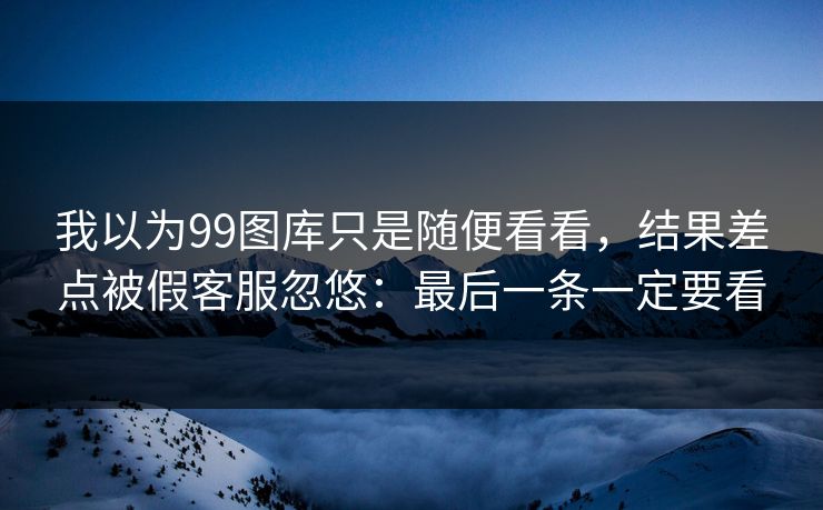 我以为99图库只是随便看看，结果差点被假客服忽悠：最后一条一定要看