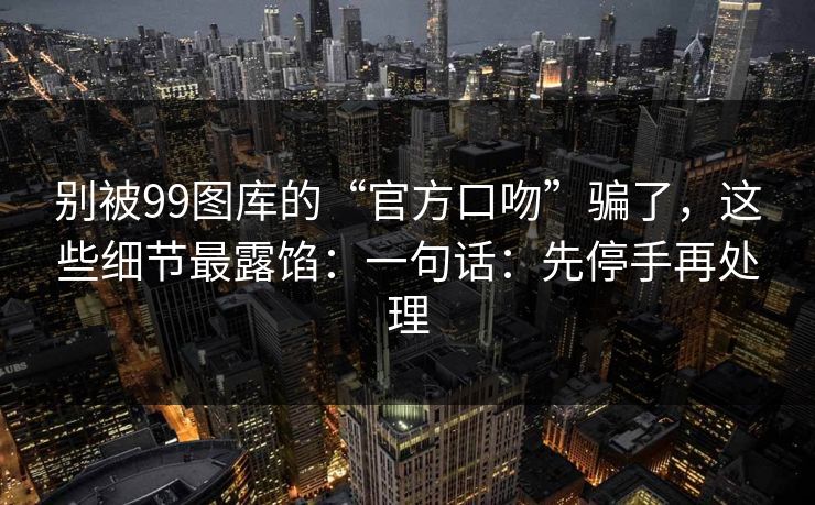 别被99图库的“官方口吻”骗了，这些细节最露馅：一句话：先停手再处理