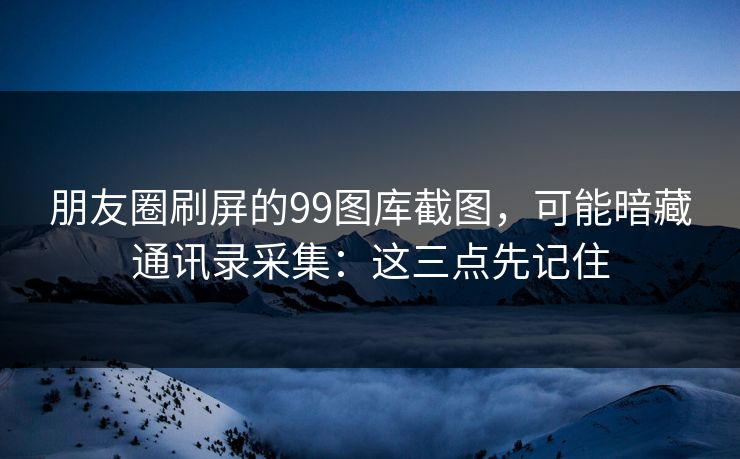 朋友圈刷屏的99图库截图，可能暗藏通讯录采集：这三点先记住