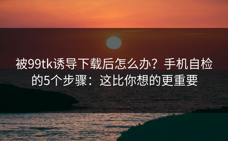 被99tk诱导下载后怎么办？手机自检的5个步骤：这比你想的更重要