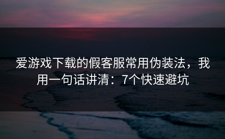 爱游戏下载的假客服常用伪装法，我用一句话讲清：7个快速避坑