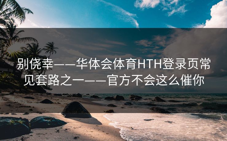 别侥幸——华体会体育HTH登录页常见套路之一——官方不会这么催你