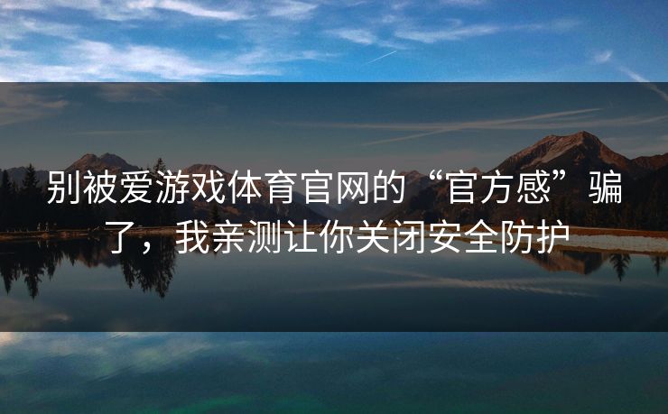别被爱游戏体育官网的“官方感”骗了，我亲测让你关闭安全防护