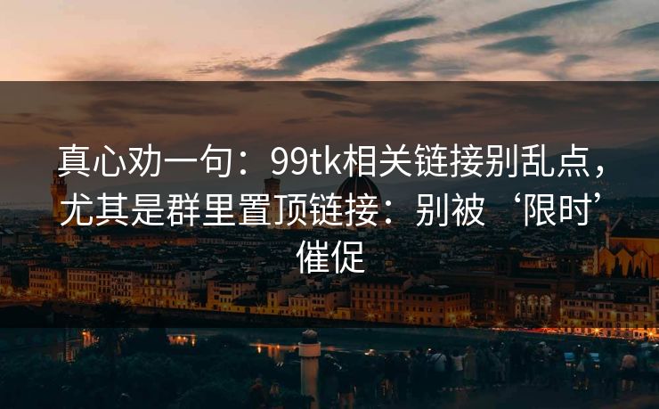 真心劝一句：99tk相关链接别乱点，尤其是群里置顶链接：别被‘限时’催促