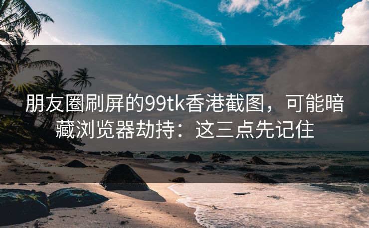 朋友圈刷屏的99tk香港截图，可能暗藏浏览器劫持：这三点先记住