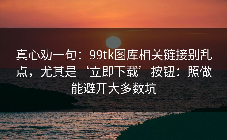 真心劝一句：99tk图库相关链接别乱点，尤其是‘立即下载’按钮：照做能避开大多数坑
