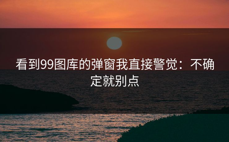 看到99图库的弹窗我直接警觉：不确定就别点