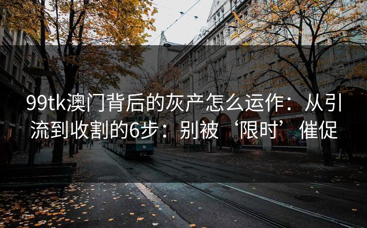 99tk澳门背后的灰产怎么运作：从引流到收割的6步：别被‘限时’催促