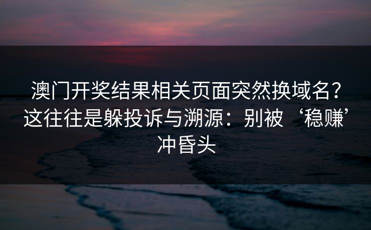 澳门开奖结果相关页面突然换域名？这往往是躲投诉与溯源：别被‘稳赚’冲昏头